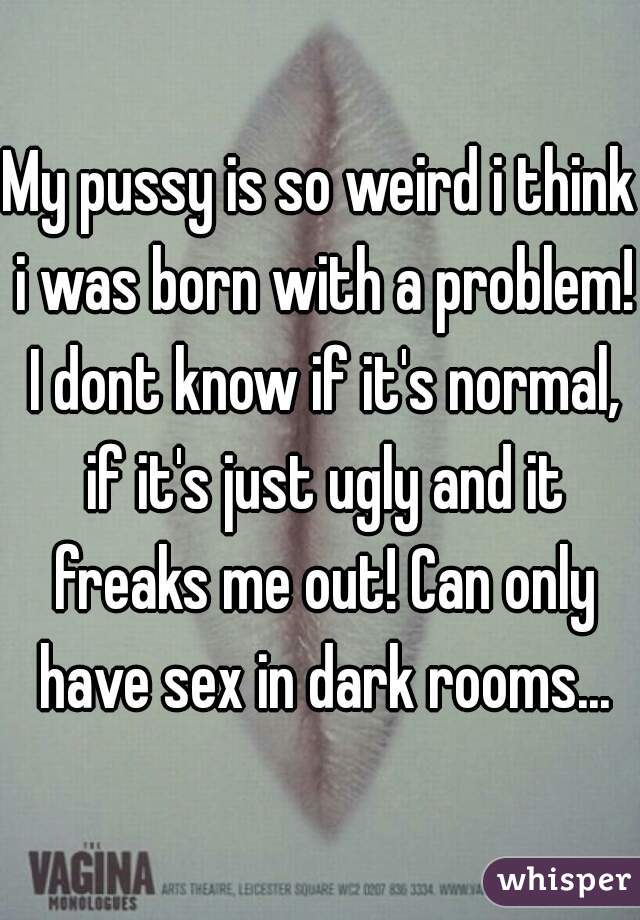 My pussy is so weird i think i was born with a problem! I dont know if it's normal, if it's just ugly and it freaks me out! Can only have sex in dark rooms...