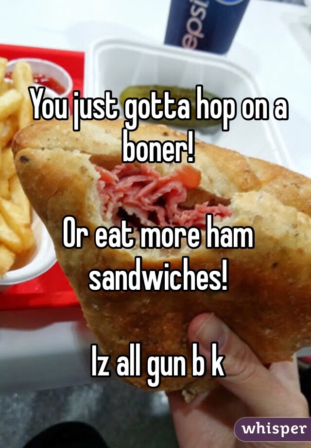 You just gotta hop on a boner! 

Or eat more ham sandwiches!

Iz all gun b k