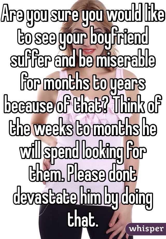 Are you sure you would like to see your boyfriend suffer and be miserable for months to years because of that? Think of the weeks to months he will spend looking for them. Please dont devastate him by doing that.