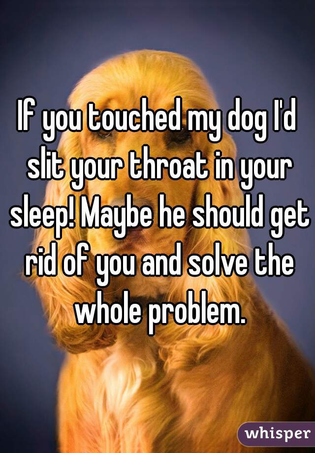 If you touched my dog I'd slit your throat in your sleep! Maybe he should get rid of you and solve the whole problem.