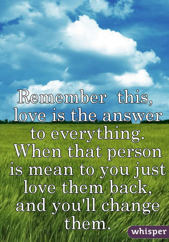 Remember  this, love is the answer to everything. When that person is mean to you just love them back, and you'll change them.
