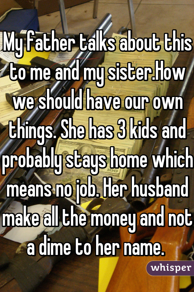My father talks about this to me and my sister.How we should have our own things. She has 3 kids and probably stays home which means no job. Her husband make all the money and not a dime to her name. 