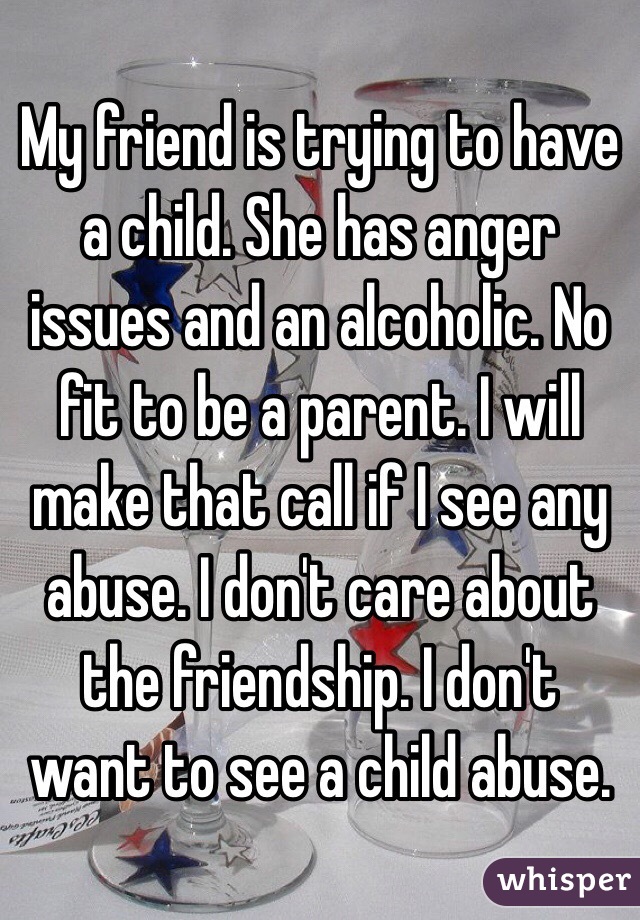 My friend is trying to have a child. She has anger issues and an alcoholic. No fit to be a parent. I will make that call if I see any abuse. I don't care about the friendship. I don't want to see a child abuse.
