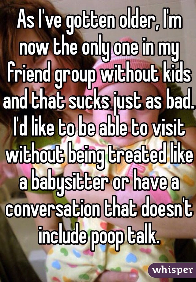 As I've gotten older, I'm now the only one in my friend group without kids and that sucks just as bad. I'd like to be able to visit without being treated like a babysitter or have a conversation that doesn't include poop talk. 