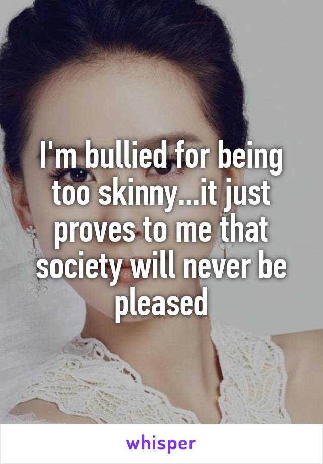 I'm bullied for being too skinny...it just proves to me that society will never be pleased