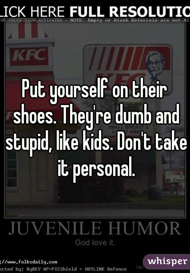 Put yourself on their shoes. They're dumb and stupid, like kids. Don't take it personal.