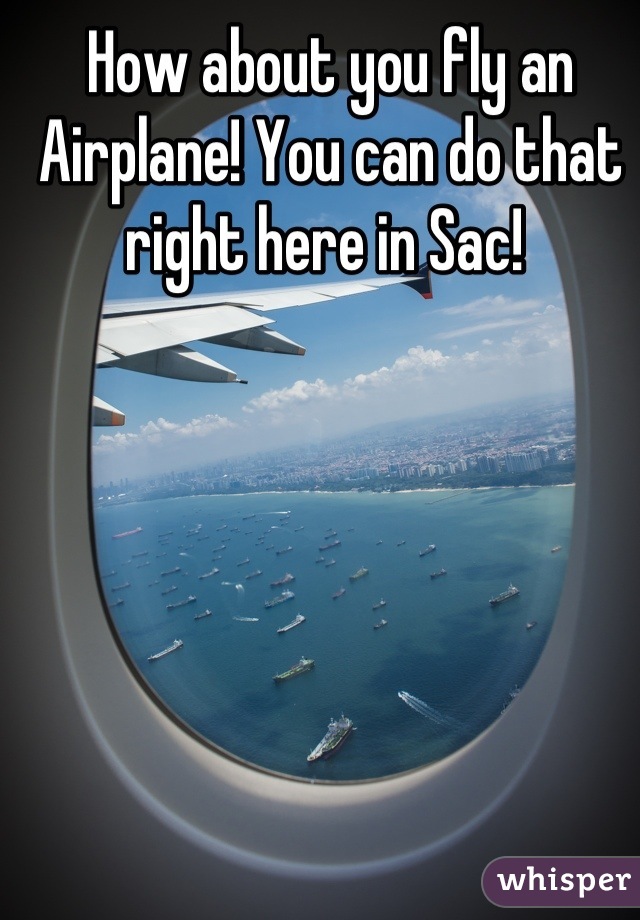 How about you fly an Airplane! You can do that right here in Sac! 