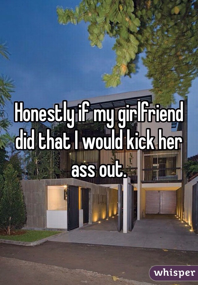 Honestly if my girlfriend did that I would kick her ass out. 
