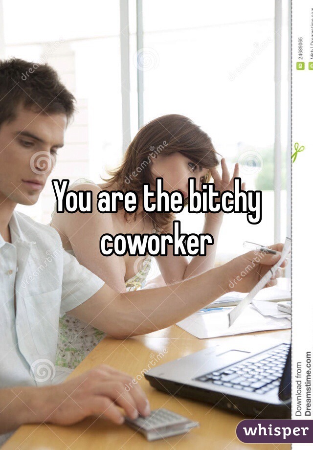 You are the bitchy coworker