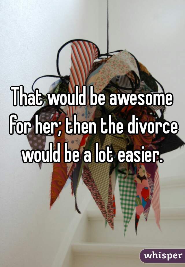 That would be awesome for her; then the divorce would be a lot easier. 