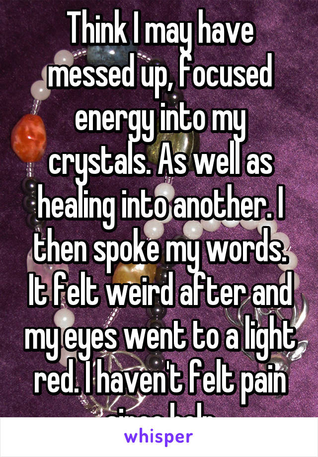 Think I may have messed up, focused energy into my crystals. As well as healing into another. I then spoke my words. It felt weird after and my eyes went to a light red. I haven't felt pain since.help