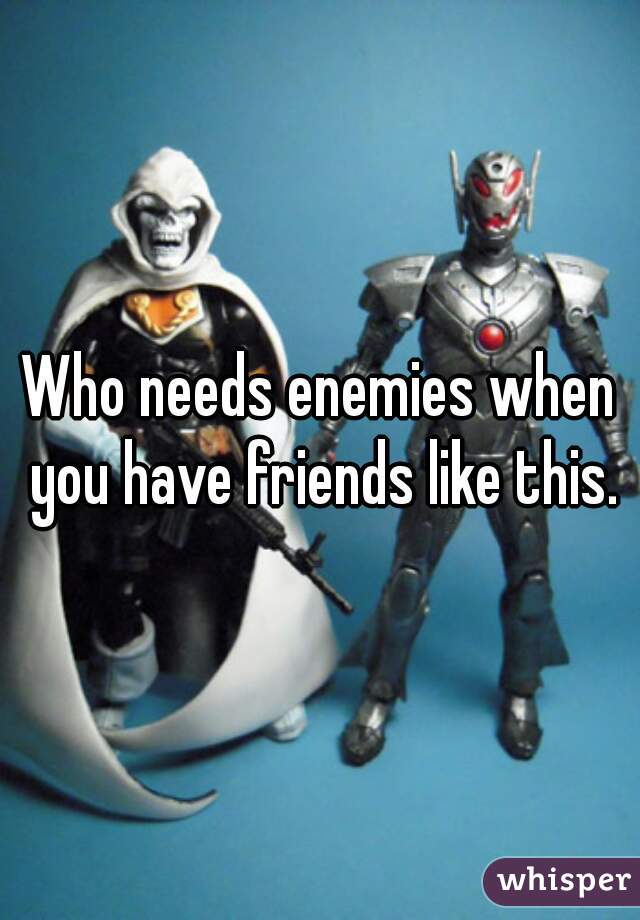 Who needs enemies when you have friends like this.