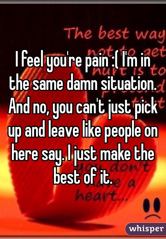 I feel you're pain :( I'm in the same damn situation. And no, you can't just pick up and leave like people on here say. I just make the best of it. 