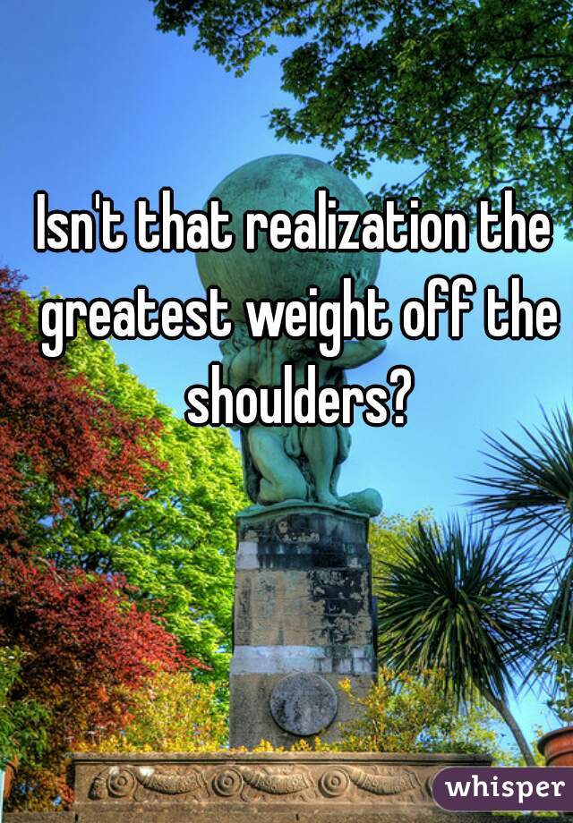 Isn't that realization the greatest weight off the shoulders?