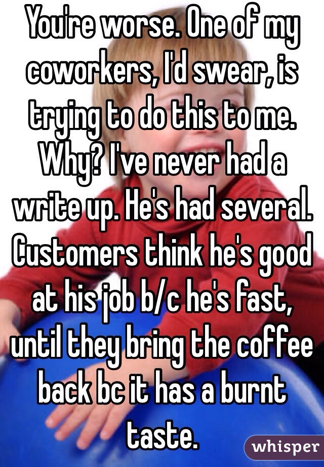 You're worse. One of my coworkers, I'd swear, is trying to do this to me. Why? I've never had a write up. He's had several. Customers think he's good at his job b/c he's fast, until they bring the coffee back bc it has a burnt taste.