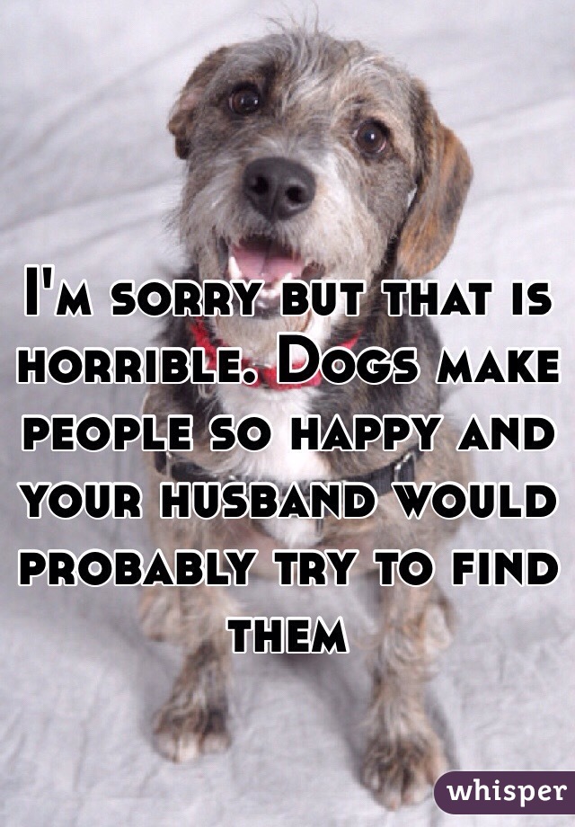 I'm sorry but that is horrible. Dogs make people so happy and your husband would probably try to find them 