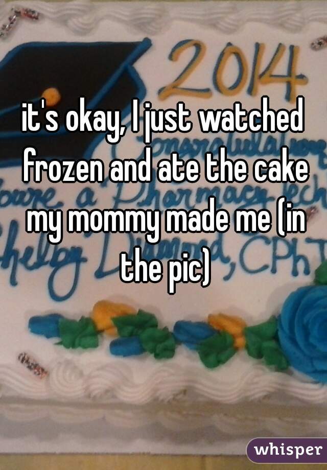 it's okay, I just watched frozen and ate the cake my mommy made me (in the pic)