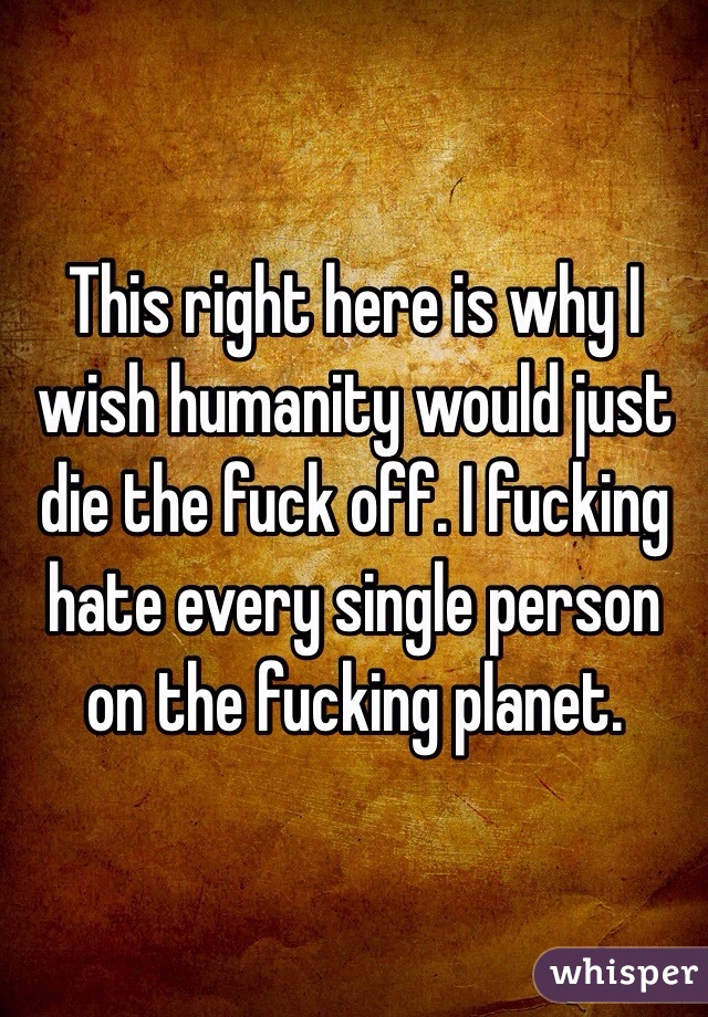 This right here is why I wish humanity would just die the fuck off. I fucking hate every single person on the fucking planet. 