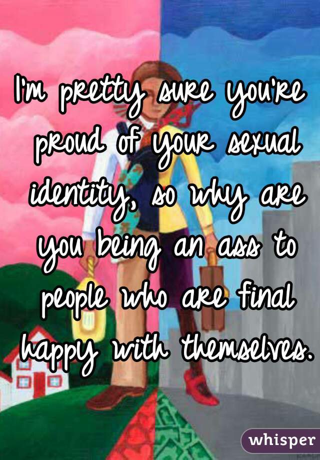 I'm pretty sure you're proud of your sexual identity, so why are you being an ass to people who are final happy with themselves.