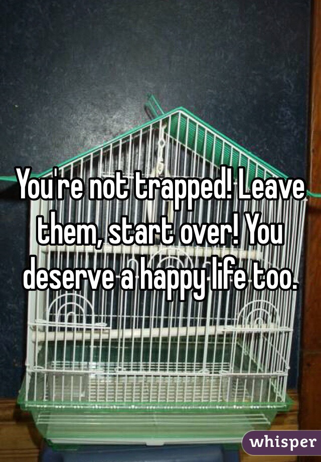 You're not trapped! Leave them, start over! You deserve a happy life too.