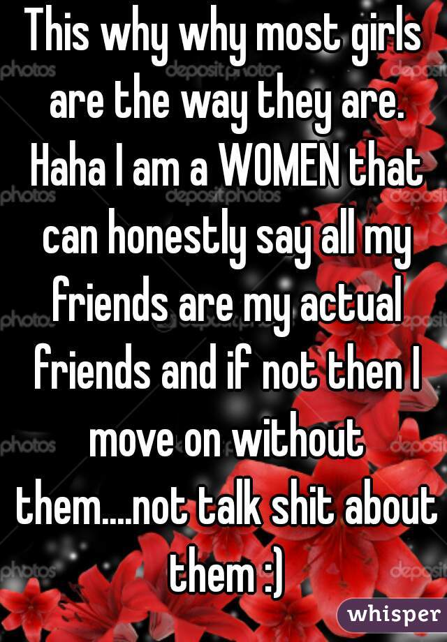 This why why most girls are the way they are. Haha I am a WOMEN that can honestly say all my friends are my actual friends and if not then I move on without them....not talk shit about them :)