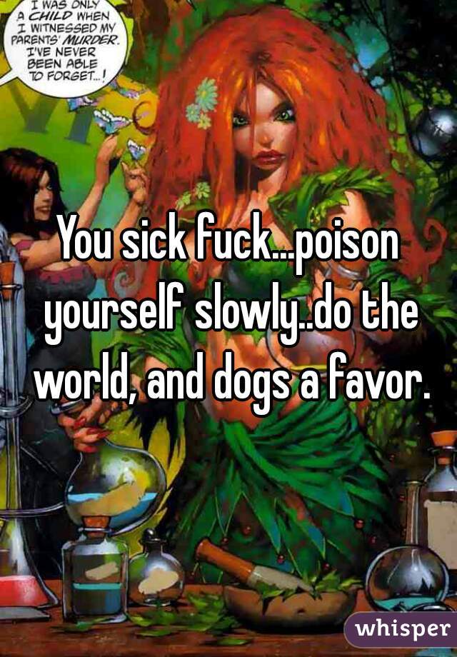 You sick fuck...poison yourself slowly..do the world, and dogs a favor.