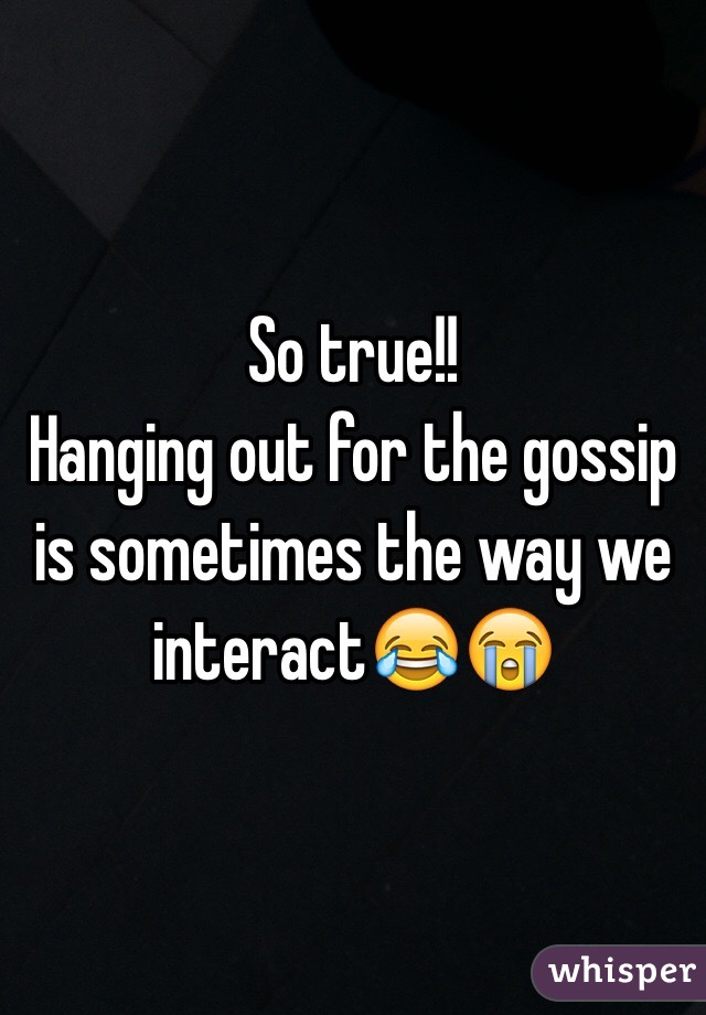 So true!! 
Hanging out for the gossip is sometimes the way we interact😂😭