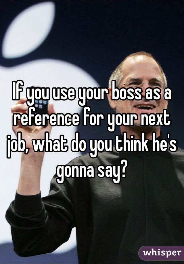 If you use your boss as a reference for your next job, what do you think he's gonna say?