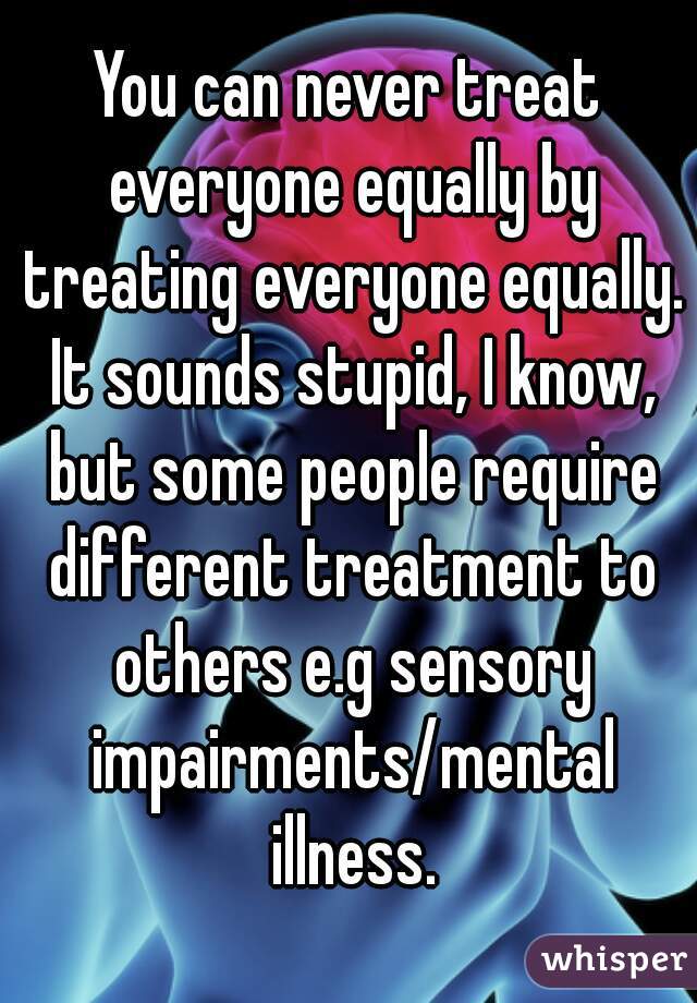 You can never treat everyone equally by treating everyone equally. It sounds stupid, I know, but some people require different treatment to others e.g sensory impairments/mental illness.