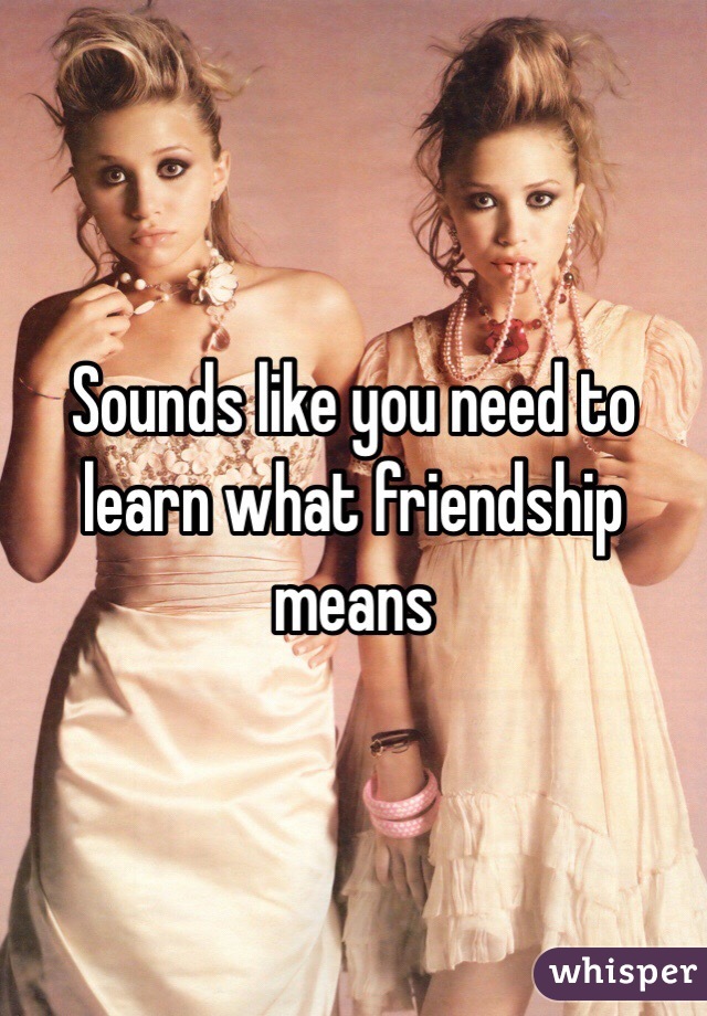 Sounds like you need to learn what friendship means