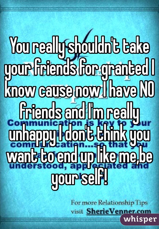 You really shouldn't take your friends for granted I know cause now I have NO friends and I'm really unhappy I don't think you want to end up like me,be your self!