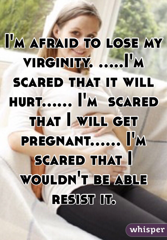 I'm afraid to lose my virginity. .....I'm scared that it will hurt...... I'm  scared that I will get pregnant...... I'm scared that I wouldn't be able  resist it. 