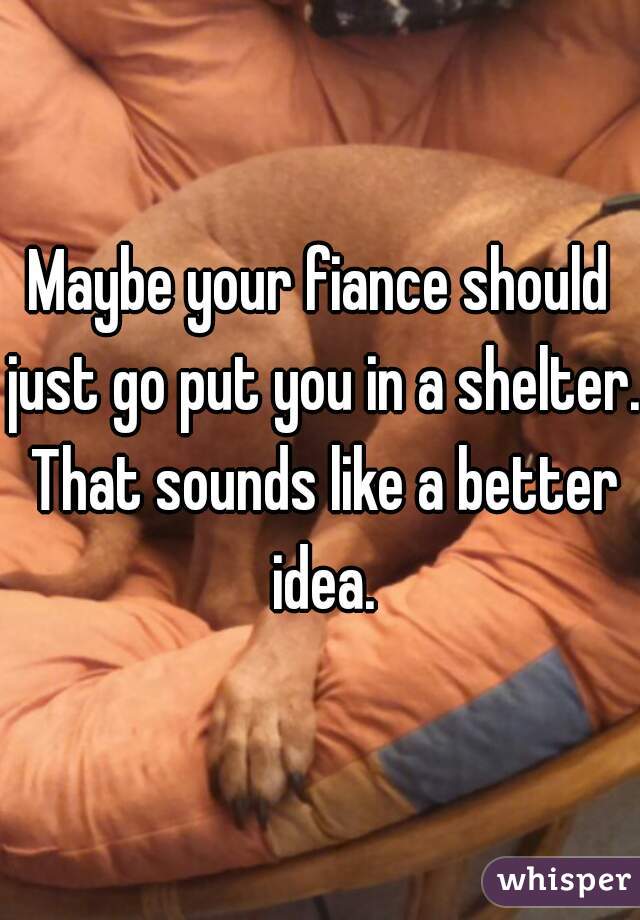 Maybe your fiance should just go put you in a shelter. That sounds like a better idea.
