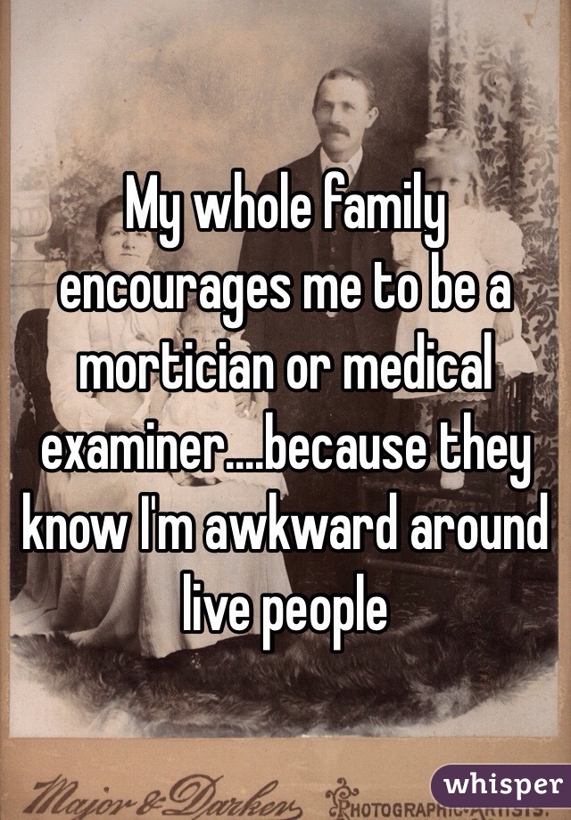 My whole family encourages me to be a mortician or medical examiner....because they know I'm awkward around live people 