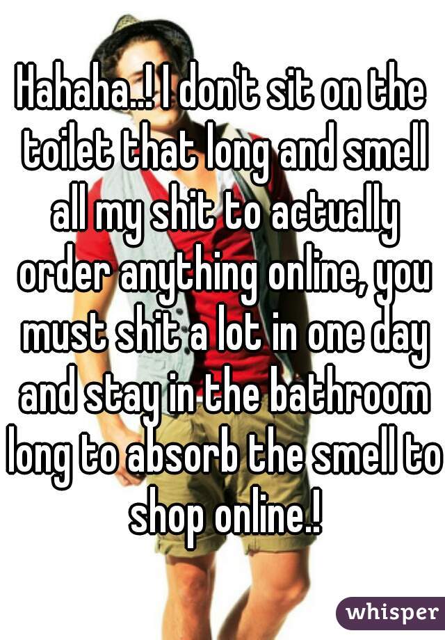 Hahaha..! I don't sit on the toilet that long and smell all my shit to actually order anything online, you must shit a lot in one day and stay in the bathroom long to absorb the smell to shop online.!