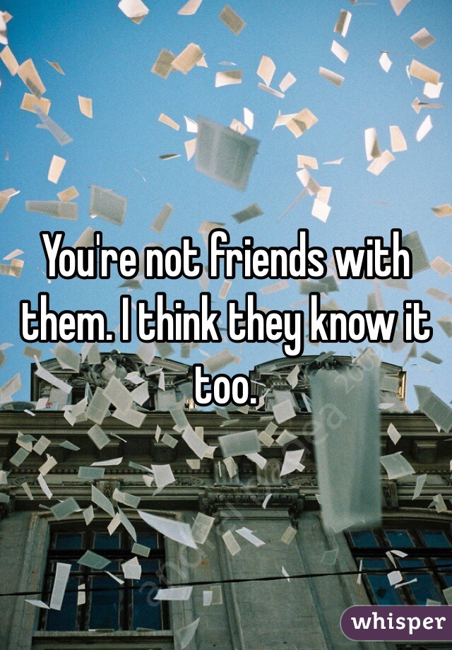 You're not friends with them. I think they know it too.