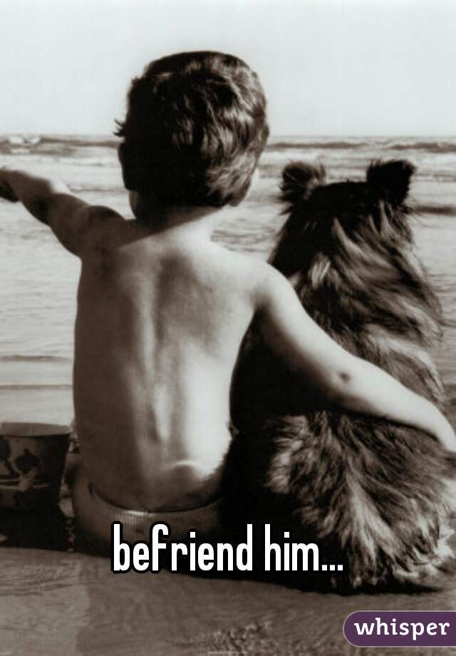 befriend him...