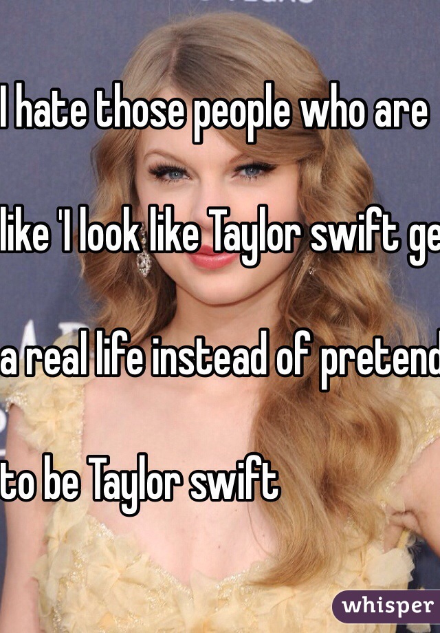 I hate those people who are

 like 'I look like Taylor swift get 

a real life instead of pretending 

to be Taylor swift

