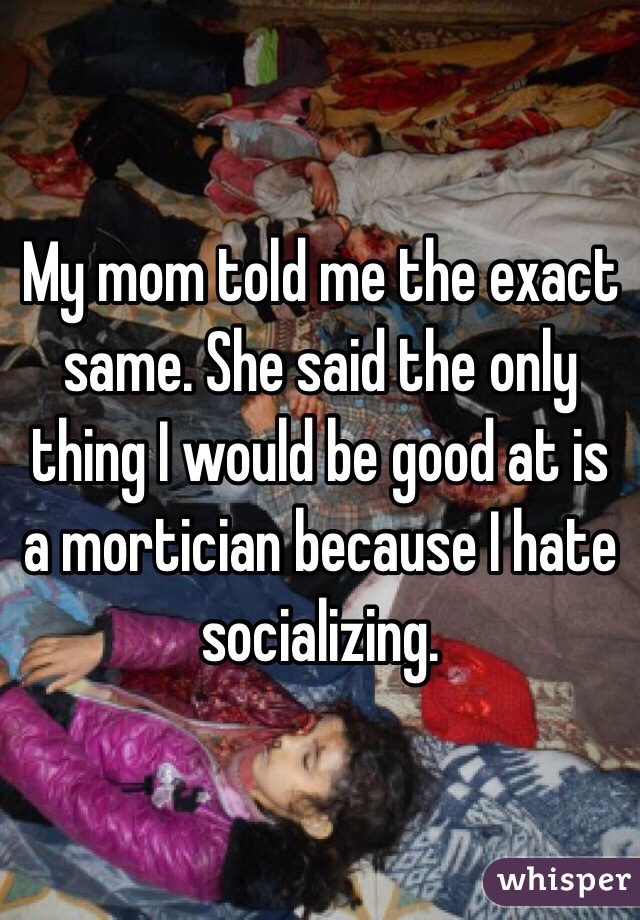 My mom told me the exact same. She said the only thing I would be good at is a mortician because I hate socializing. 