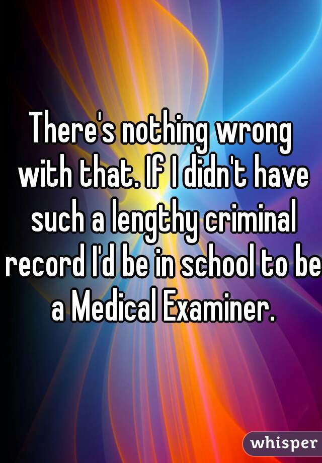 There's nothing wrong with that. If I didn't have such a lengthy criminal record I'd be in school to be a Medical Examiner.
