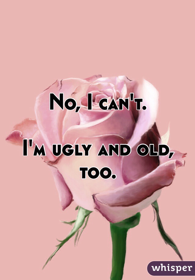 No, I can't.

I'm ugly and old, too.