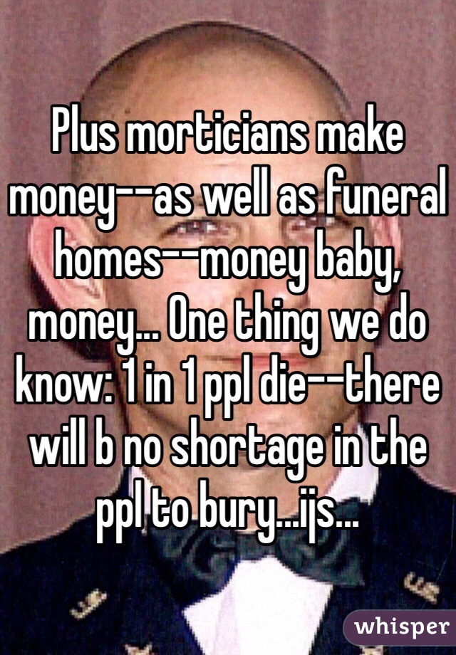 Plus morticians make money--as well as funeral homes--money baby, money... One thing we do know: 1 in 1 ppl die--there will b no shortage in the ppl to bury...ijs...