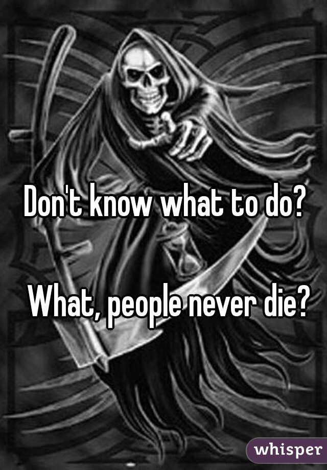 Don't know what to do? 

What, people never die?

