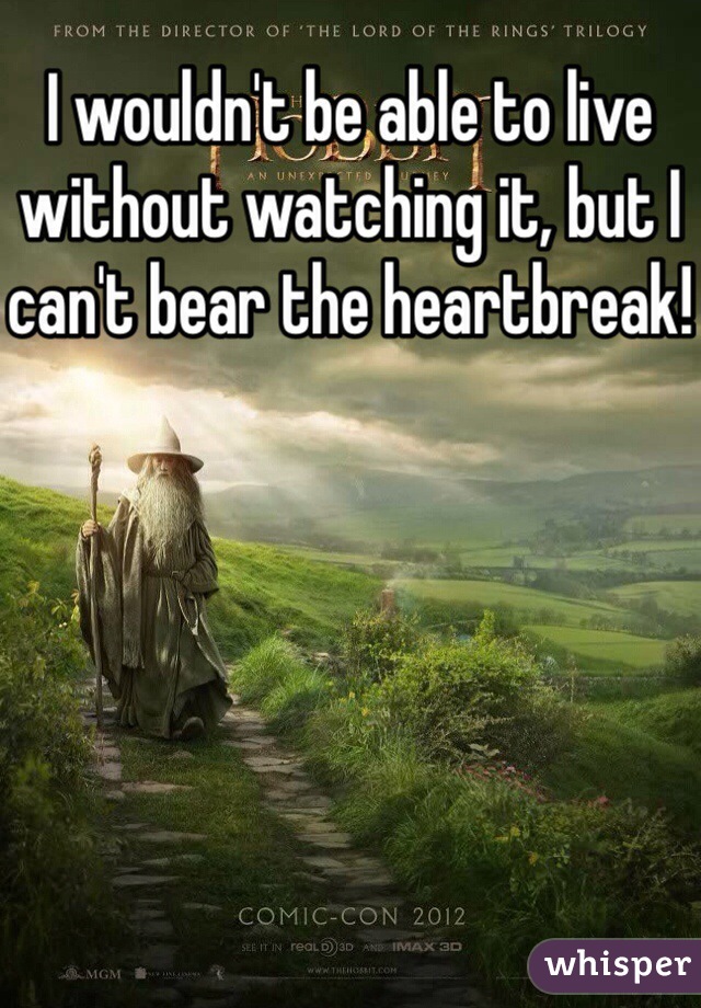 I wouldn't be able to live without watching it, but I can't bear the heartbreak!