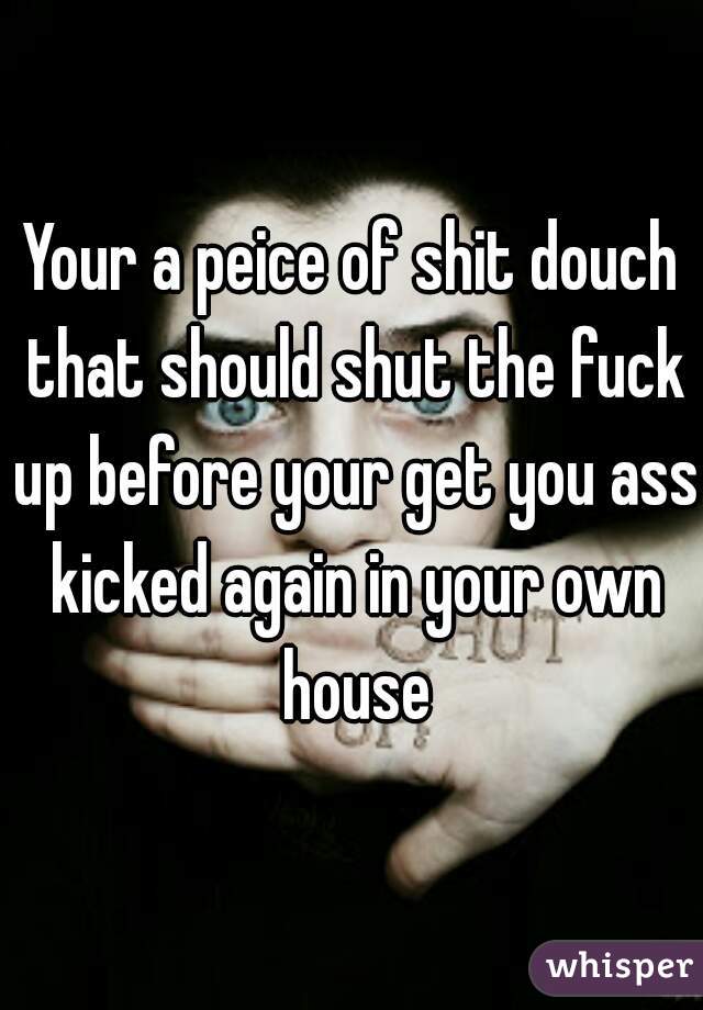 Your a peice of shit douch that should shut the fuck up before your get you ass kicked again in your own house