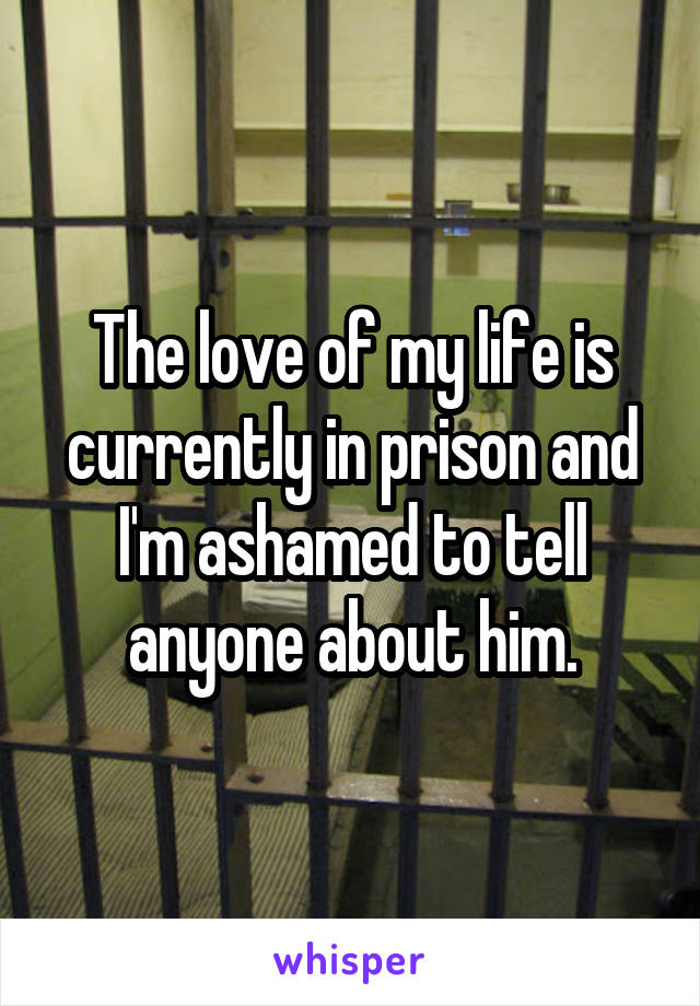 The love of my life is currently in prison and I'm ashamed to tell anyone about him.