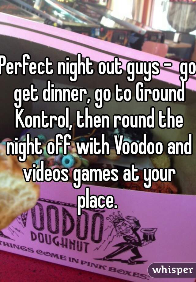 Perfect night out guys -  go get dinner, go to Ground Kontrol, then round the night off with Voodoo and videos games at your place. 
