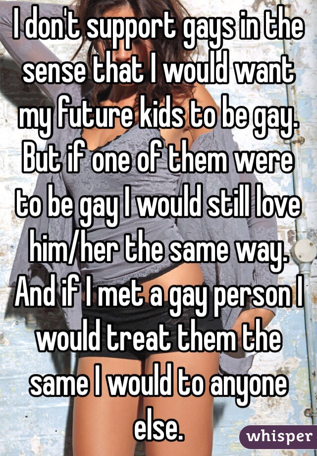 I don't support gays in the sense that I would want my future kids to be gay. But if one of them were to be gay I would still love him/her the same way.
And if I met a gay person I would treat them the same I would to anyone else. 
