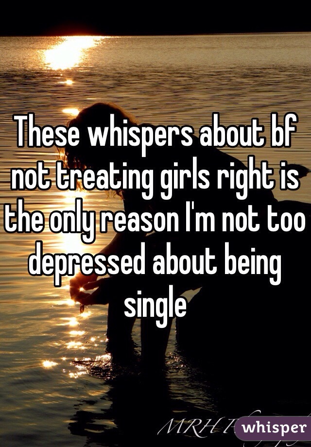 These whispers about bf not treating girls right is the only reason I'm not too depressed about being single 