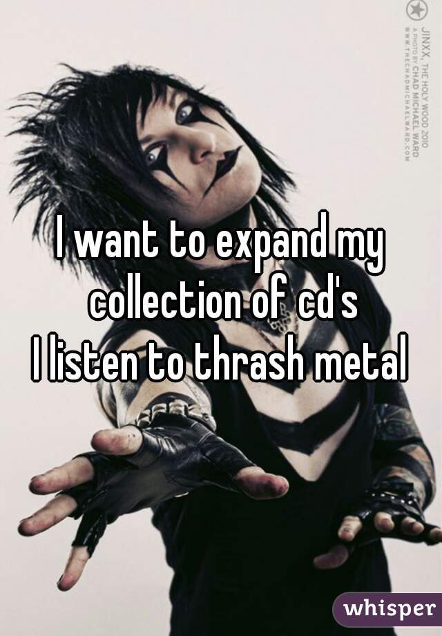 I want to expand my collection of cd's
I listen to thrash metal